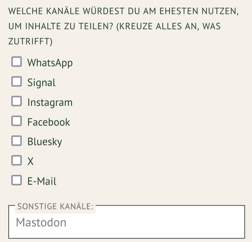 WELCHE KANÄLE WÜRDEST DU AM EHESTEN NUTZEN, UM INHALTE ZU TEILEN? (KREUZE ALLES AN, WAS ZUTRIFFT) 

UND DANN NUR DAS ALS AUSWAHL 

WhatsApp 
Signal 
Instagram 
Facebook 
Bluesky
X 
E-Mail

Im Freitext habe ich Mastodon angegeben 