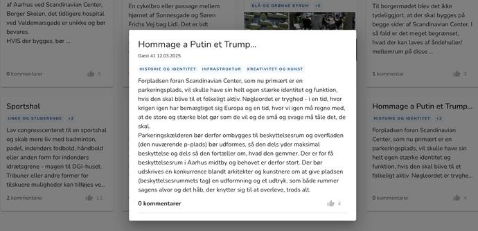 Screenshot from Aarhus Kommune website (Aarhus council, Denmark) where locals can post ideas for the development of an area in the Aarhus K cultural and mixed-used neighbourhood. The proposal paraphrased in the toot is highlighted, with other suggestions in the background. The person has titled their suggestion ’Homage to Putin and Trump’. Full text follows in the original Danish: ”Forpladsen foran Scandinavian Center, som nu primært er en parkeringsplads, vil skulle have sin helt egen stærke identitet og funktion, hvis den skal blive til et folkeligt aktiv. Nøgleordet er tryghed - i en tid, hvor krigen igen har bemægtiget sig Europa og en tid, hvor vi igen må regne med, at de store og stærke blot gør som de vil og de små og svage må tåle det, de skal. Parkeringskælderen bør derfor ombygges til beskyttelsesrum og overfladen (den nuværende p-plads) bør udformes, så den dels yder maksimal beskyttelse og dels så den fortæller om, hvad den gemmer. Der er for få beskyttelsesrum i Aarhus midtby og behovet er derfor stort. Der bør udskrives en konkurrence blandt arkitekter og kunstnere om at give pladsen (beskyttelsesrummets tag) en udformning og et udtryk, som både rummer sagens alvor og det håb, der knytter sig til at overleve, trods alt.”