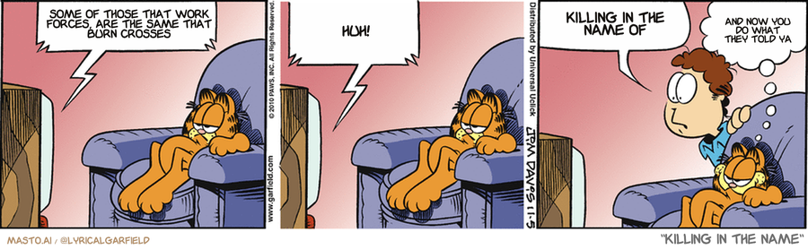 En modificeret Garfield-stribe med tre billeder. I alle billeder sidder Garfield apatisk i en lænestol foran TVet. Vi ser ikke, hvad der er på skærmen. Billede 1, en taleboble kommer fra TVet: "Some of those that work forces are the same that burn <br />crosses" Billede 2, TVet: "Huh!" Billede 3, Harald kigger forbavset over lænestolens ryg, og udbryder: "Killing in the name of", mens Garfield smiler bredt og tænker "And now you do what they told ya".