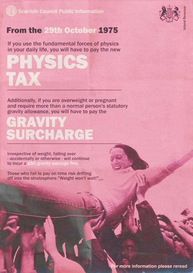Information poster from the (fictional) town of Scarfolk, reads:
Scarfolk Council Public Information
From the 29th October 1975
If you use the fundamental forces of physics in your daily life, you will have to pay the new PHYSICS TAX
Additionally, if you are overweight or pregnant and require more than a normal person's statutory gravity allowance, you will have to pay the
GRAVITY SURCHARGE
Irrespective of weight, falling over
accidentally or otherwise - will continue to incur a £50 gravity wastage fine.
Those who fail to pay on time risk drifting off into the stratosphere."Weight won't wait!".
For more information, please reread.