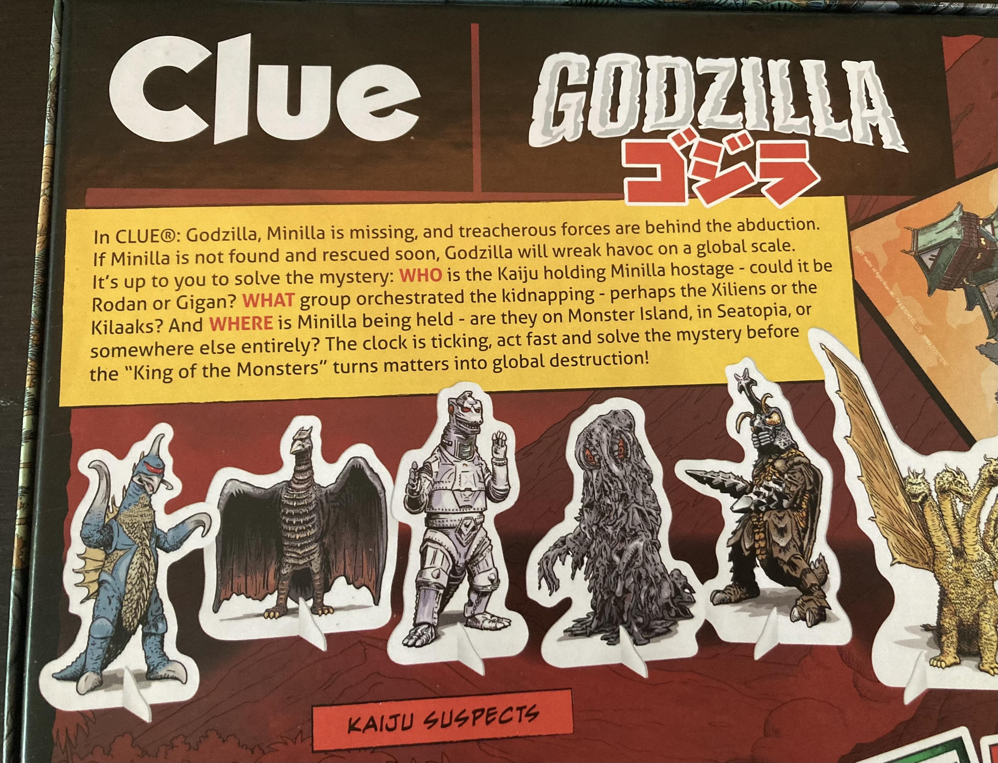 Back of the box game description: 
Clue
GODZILLA
In CLUE®: Godzilla, Minilla is missing, and treacherous forces are behind the abduction.
If Minilla is not found and rescued soon, Godzilla will wreak havoc on a global scale.
It's up to you to solve the mystery: WHO is the Kaiju holding Minilla hostage - could it be Rodan or Gigan? WHAT group orchestrated the kidnapping - perhaps the Xiliens or the Kilaaks? And WHERE is Minilla being held - are they on Monster Island, in Seatopia, or somewhere else entirely? The clock is ticking, act fast and solve the mystery before the "King of the Monsters" turns matters into global destruction!