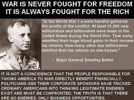WAR IS NEVER FOUGHT FOR FREEDOM
IT IS ALWAYS FOUGHT FOR THE RICH
~~ "In the World War 1 a mere handful garnered
¢ the profits of the conflict. At least 21,000 new
millionaires and billionaires were made in the
; United States during the World War. That many
admitted their huge blood gains in their income
tax returns. How many other war millionaires
Sd 2) falsified their tax returns no one knows."
LA - Major General Smedley Butler
Hag )
IT IS NOT A COINCIDENCE THAT THE PEOPLE RESPONSIBLE FOR
TAKING AMERICA TO WAR DIRECTLY BENEFIT FINANCIALLY.
POLITICIANS AND THEIR CORPORATE SPONSORS HAVE TRICKED
ORDINARY AMERICANS INTO THINKING LEGITIMATE ENEMIES
EXIST AND MUST BE CONFRONTED. THE TRUTH IS THAT THERE
ARE NO ENEMIES, ONLY BUSINESS OPPORTUNITIES.