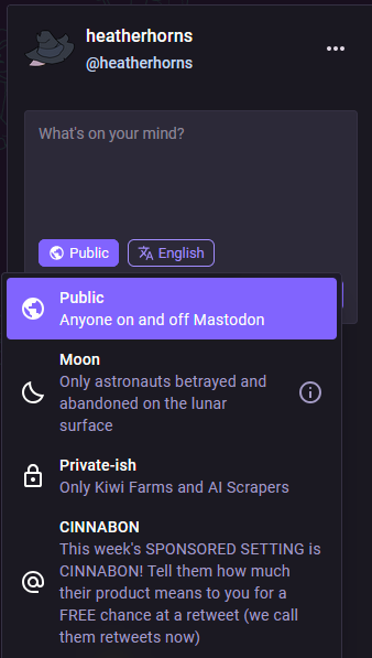 privacy settings:

public: anyone on and off Mastodon
moon: only astronauts betrayed and abandoned on the lunar surface

private-ish: only kiwi farms and ai scrapers

cinnabon: this week's SPONSORED SETTING is CINNABON! Tell them how much their product means to you for a FREE chance at a retweet (we call them retweets now)