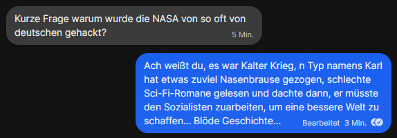 Zu sehen ist ein Screenshot eines Dialoges:
Empfänger: Kurze Frage warum wurde die NASA von so oft von deutschen gehackt?
Ich: Ach weißt du, es war Kalter Krieg, n Typ namens Karl hat etwas zuviel Nasenbrause gezogen, schlechte Sci-Fi-Romane gelesen und dachte dann, er müsste den Sozialisten zuarbeiten, um eine bessere Welt zu schaffen... Blöde Geschichte...