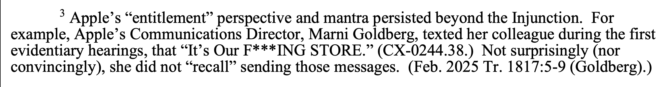 Apple’s “entitlement” perspective and mantra persisted beyond the Injunction. For example, Apple’s Communications Director, Marni Goldberg, texted her colleague during the first evidentiary hearings, that “It’s Our F***ING STORE.” (CX-0244.38.) Not surprisingly (nor convincingly), she did not “recall” sending those messages. (Feb. 2025 Tr. 1817:5-9 (Goldberg).)