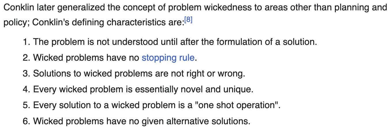 Conklin's defining characteristics are:
1. The problem is not understood until after the formulation of a solution.
2. Wicked problems have no stopping rule.
3. Solutions to wicked problems are not right or wrong.
4. Every wicked problem is essentially novel and unique.
5. Every solution to a wicked problem is a "one shot operation".
6. Wicked problems have no given alternative solutions.