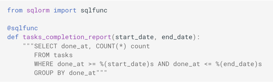 from sqlorm import sqlfunc
@sqlfunc
def tasks_completion_report(start_date, end_date):
"""SELECT done_at, COUNT(*) count
FROM tasks
WHERE done_at >= %(start_date)s AND done_at <= %(end_date)s
GROUP BY done_at"""
