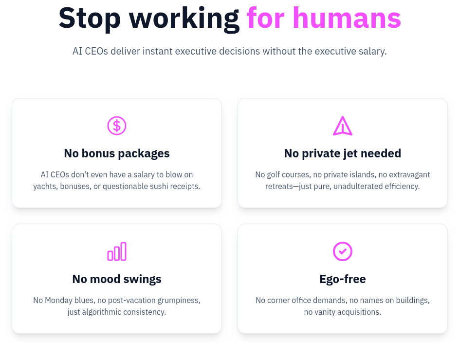 Screenshot from replaceyourboss.ai:
Stop working for humans
AI CEOs deliver instant executive decisions without the executive salary.
No bonus packages No private jet needed
AI CEOs don't even have a salary to blow on No golf courses, no private islands, no extravagant yachts, bonuses, or questionable sushi receipts retreats—just pure, unadulterated efficiency.
No mood swings
No Monday blues, no post-vacation grumpiness, just algorithmic consistency. n
Ego-free
No corner office demands, no names on buildings, no vanity acquisitions.
