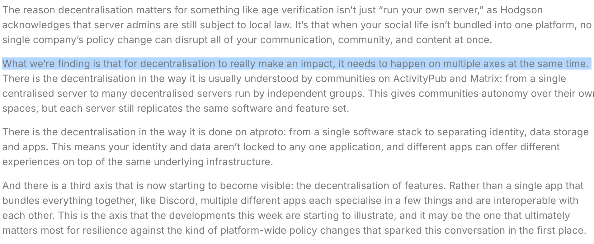The reason decentralisation matters for something like age verification isn’t just “run your own server,” as Hodgson acknowledges that server admins are still subject to local law. It’s that when your social life isn’t bundled into one platform, no single company’s policy change can disrupt all of your communication, community, and content at once.
What we’re finding is that for decentralisation to really make an impact, it needs to happen on multiple axes at the same time. There is the decentralisation in the way it is usually understood by communities on ActivityPub and Matrix: from a single centralised server to many decentralised servers run by independent groups. This gives communities autonomy over their own spaces, but each server still replicates the same software and feature set.
There is the decentralisation in the way it is done on atproto: from a single software stack to separating identity, data storage and apps. This means your identity and data aren’t locked to any one application, and different apps can offer different experiences on top of the same underlying infrastructure.
