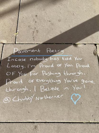 Poetry in chalk on a pavement. 

In case nobody has told you lately. I’m proud of you. Proud for pushing through. Proud of everything you’ve gone through. I believe in you. By @chubbynorthener. 