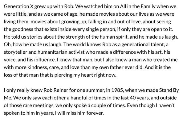 Generation X grew up with Rob. We watched him on All in the Family when we
were little, and as we came of age, he made movies about our lives as we were
living them: movies about growing up, falling in and out of love, about seeing
the goodness that exists inside every single person, if only they are open to it.
He told us stories about the strength of the human spirit, and he made us laugh.
Oh, how he made us laugh. The world knows Rob as a generational talent, a
storyteller and humanitarian activist who made a difference with his art, his
voice, and his influence. | knew that man, but | also knew a man who treated me
with more kindness, care, and love than my own father ever did. And it is the
loss of that man that is piercing my heart right now.

I only really knew Rob Reiner for one summer, in 1985, when we made Stand By
Me. We only saw each other a handful of times in the last 40 years, and outside
of those rare meetings, we only spoke a couple of times. Even though | haven't
spoken to him in years, | will miss him forever.