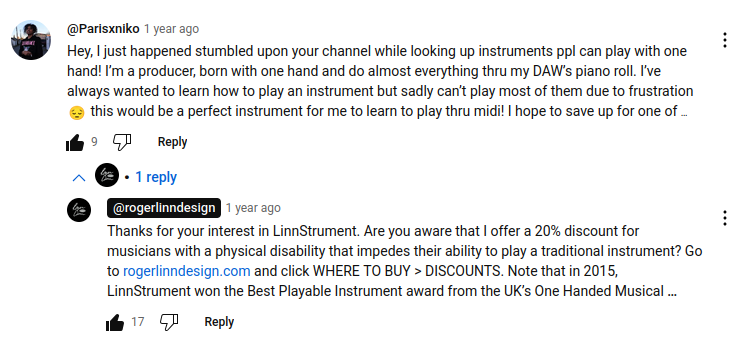 YouTube commenter @Parisxniko says that they're a producer born with one hand and have been looking for an instrument they could learn to play instead of being stuck with using piano roll in their DAW.

Roger Linn replies and lets the person know that he gives a 20% discount for musicians with a physical disability that impedes their ability to play a traditional instrument.