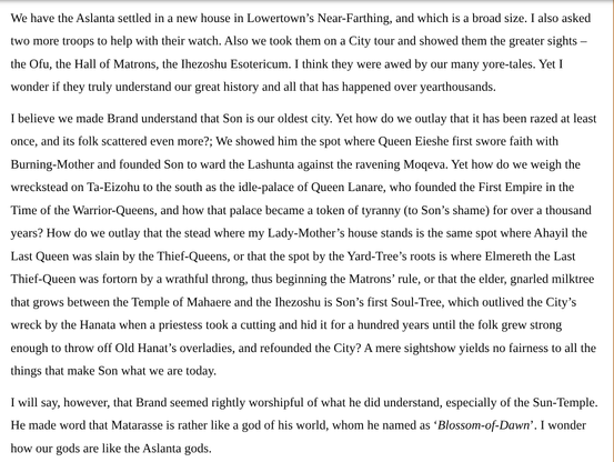 We have the Aslanta settled in a new house in Lowertown’s Near-Farthing, and which is a broad size. I also asked two more troops to help with their watch. Also we took them on a City tour and showed them the greater sights – the Ofu, the Hall of Matrons, the Ihezoshu Esotericum. I think they were awed by our many yore-tales. Yet I wonder if they truly understand our great history and all that has happened over yearthousands.
 
I believe we made Brand understand that Son is our oldest city. Yet how do we outlay that it has been razed at least once, and its folk scattered even more?; We showed him the spot where Queen Eieshe first swore faith with Burning-Mother and founded Son to ward the Lashunta against the ravening Moqeva. Yet how do we weigh the wreckstead on Ta-Eizohu to the south as the idle-palace of Queen Lanare, who founded the First Empire in the Time of the Warrior-Queens, and how that palace became a token of tyranny (to Son’s shame) for over a thousand years? How do we outlay that the stead where my Lady-Mother’s house stands is the same spot where Ahayil the Last Queen was slain by the Thief-Queens, or that the spot by the Yard-Tree’s roots is where Elmereth the Last Thief-Queen was fortorn by a wrathful throng, thus beginning the Matrons’ rule, or that the elder, gnarled milktree that grows between the Temple of Mahaere and the Ihezoshu is Son’s first Soul-Tree, which outlived the City’s wreck by the Hanata when a priestess took a cutting...