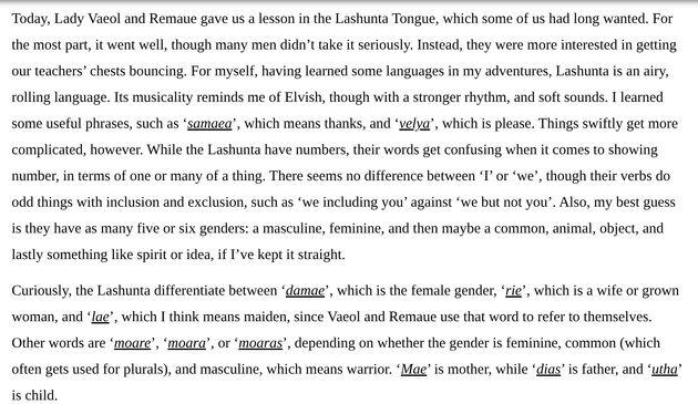 Today, Lady Vaeol and Remaue gave us a lesson in the Lashunta Tongue, which some of us had long wanted. For the most part, it went well, though many men didn’t take it seriously. Instead, they were more interested in getting our teachers’ chests bouncing. For myself, having learned some languages in my adventures, Lashunta is an airy, rolling language. Its musicality reminds me of Elvish, though with a stronger rhythm, and soft sounds. I learned some useful phrases, such as ‘samaea’, which means thanks, and ‘velya’, which is please. Things swiftly get more complicated, however. While the Lashunta have numbers, their words get confusing when it comes to showing number, in terms of one or many of a thing. There seems no difference between ‘I’ or ‘we’, though their verbs do odd things with inclusion and exclusion, such as ‘we including you’ against ‘we but not you’. Also, my best guess is they have as many five or six genders: a masculine, feminine, and then maybe a common, animal, object, and lastly something like spirit or idea, if I’ve kept it straight.
 
Curiously, the Lashunta differentiate between ‘damae’, which is the female gender, ‘rie’, which is a wife or grown woman, and ‘lae’, which I think means maiden, since Vaeol and Remaue use that word to refer to themselves. Other words are ‘moare’, ‘moara’, or ‘moaras’, depending on whether the gender is feminine, common (which often gets used for plurals), and masculine, which means warrior. ‘Mae’ is mother, while ‘dias’...