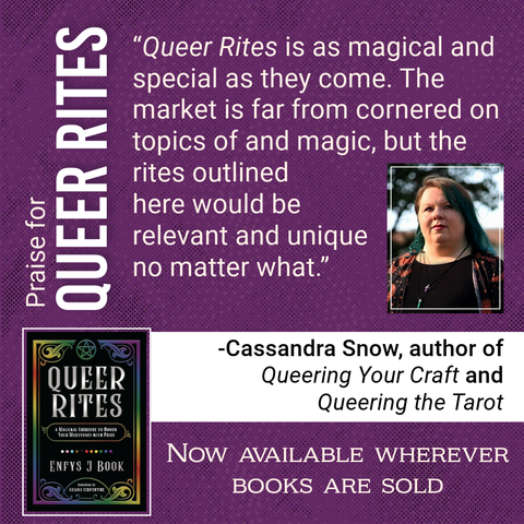 Praise for Queer Rites
“Queer Rites is as magical and special as they come. The market is far from cornered on topics of queerness and magic, but the rites outlined here would be relevant and unique no matter what.”
—Cassandra Snow, author of Queering Your Craft and Queering the Tarot
(Photo of Cassandra)
(Picture of the Queer Rites cover)
Now available wherever books are sold