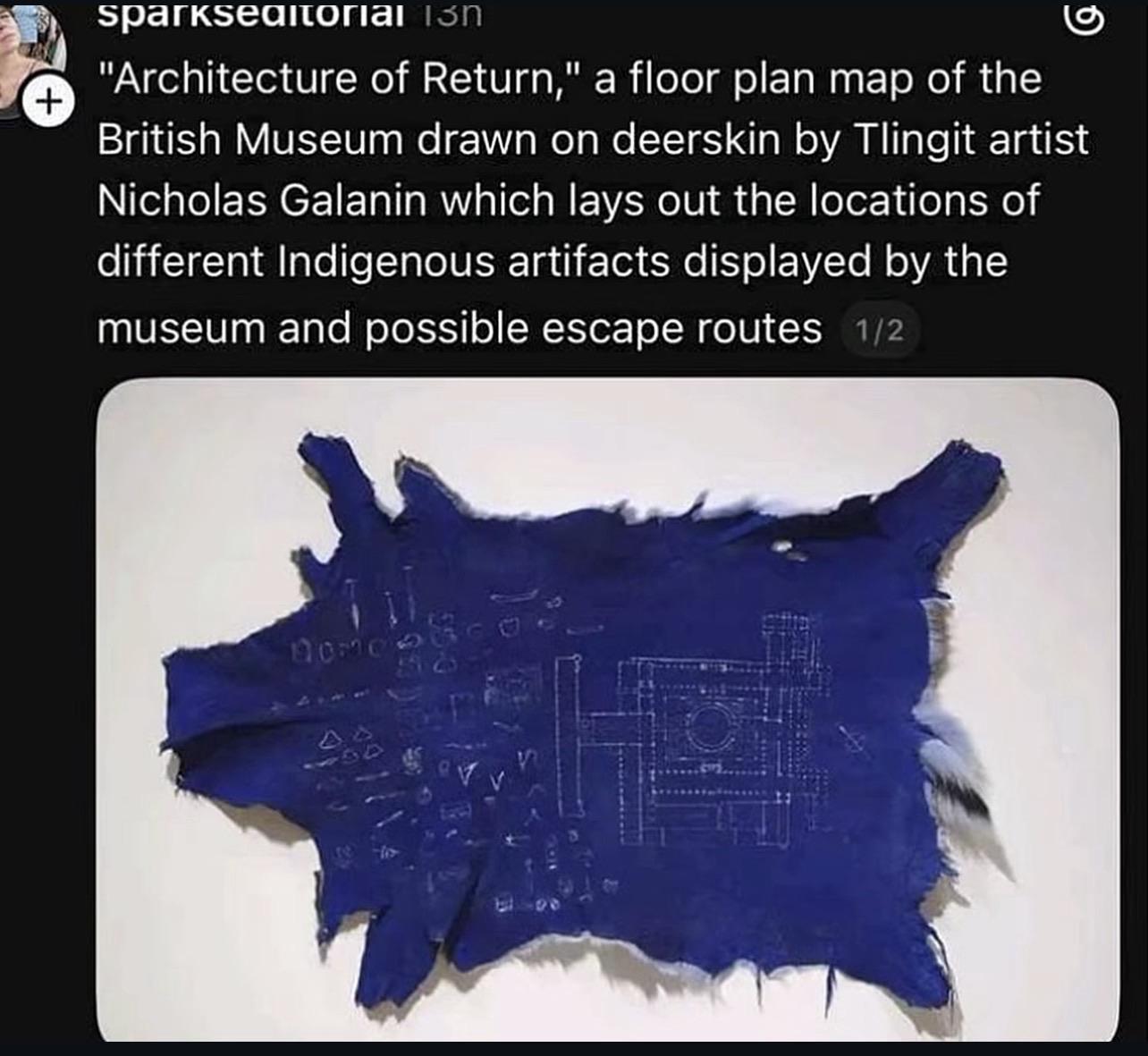 Post from sparksEditorial which reads: "Architecture of Return," a floor plan map of the British Museum drawn on deerskin by Tlingit artist Nicholas Galanin which lays out the locations of different Indigenous artifacts displayed by the museum and possible escape routes.
There is the photo of the art piece, which is a piece of blue dyed deerskin nailed to the wall, with white chalk or paint drawings of building schematics.