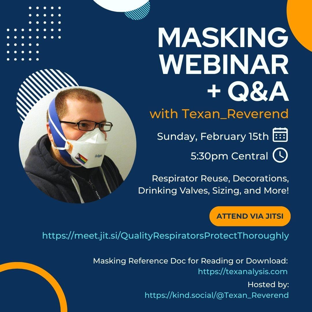 Event promo image featuring the profile picture of Texan_Reverend and the event details:

Masking Webinar + Q&A
With Texan_Reverend
Sunday, February 15th
At 5:30pm Central
Respirator Reuse, Decorations, Drinking Valves, Sizing, and More!
Attend Via Jitsi
https://meet.jit.si/QualityRespiratorsProtectThoroughly
Hosted By:
https://kind.social/@Texan_Reverend