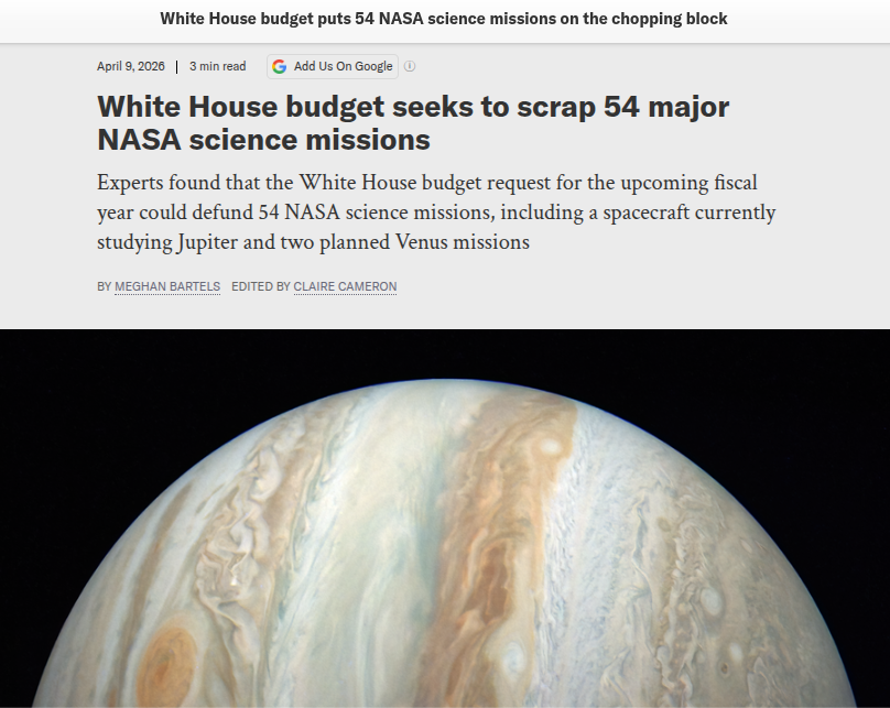 Screenshot from the Scientific American:
White House budget puts 54 NASA science missions on the chopping block.

Byline Meghan Bartels, April 9, 2026
Headline: White House Budget seeks to scrap 54 major NASA science missions
Subhead: Experts found that the White House budget request for the upcoming fiscal year could defund 54 NASA science missions, including a spacecraft currently studying Jupiter and two planned Venus missions.

Below, there's a shot of Jupiter, with the bands of color shown vertically rather than the usual horizontal view.