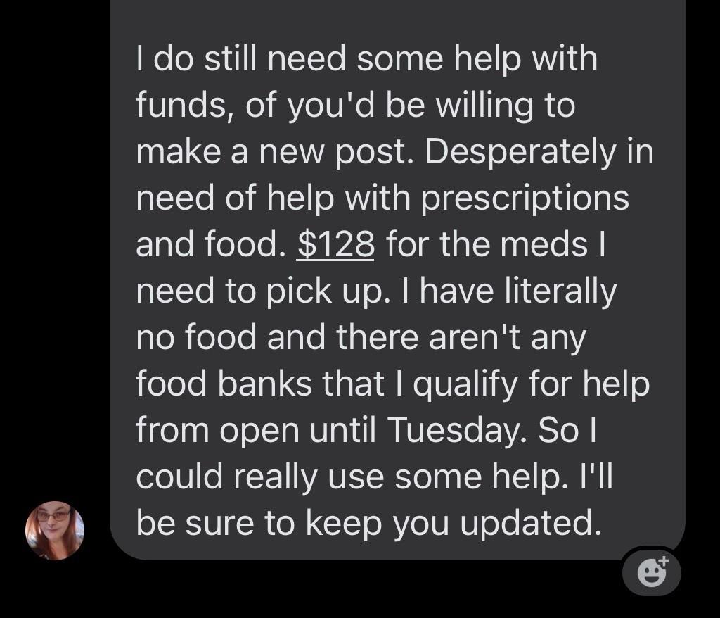 Facebook message text:

I do still need some help with funds, [if] you'd be willing to make a new post. Desperately in need of help with prescriptions and food. $128 for the meds I need to pick up. I have literally no food and there aren't any food banks I qualify for help from open until Tuesday. So I could really use some help. I'll be sure to keep you updated.
