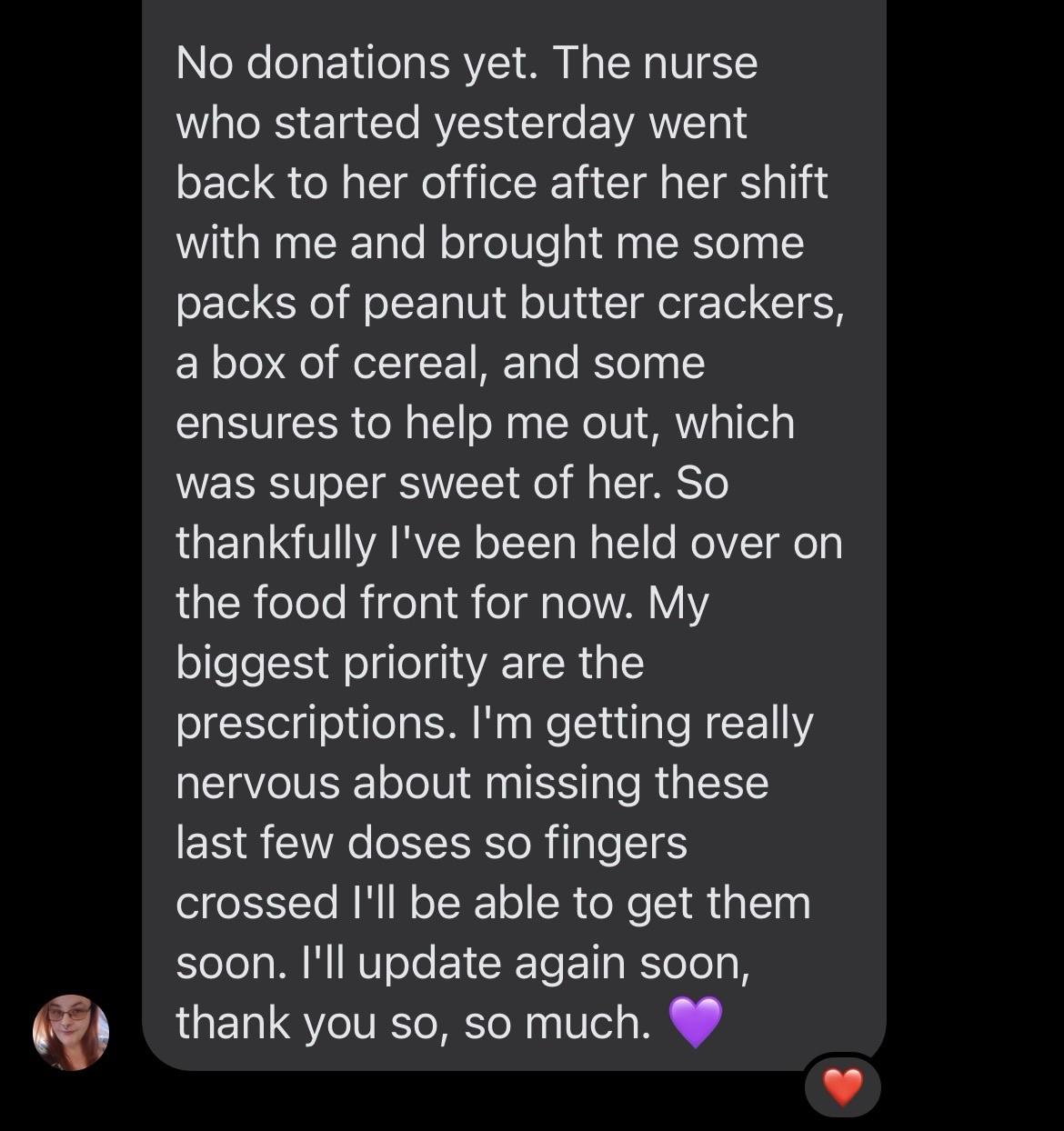 Oh No donations yet. The nurse who started yesterday went back to her office after her shift with me and brought me some packs of peanut butter crackers, a box of cereal, and some ensures to help me out, which was super sweet of her. So thankfully I've been held over on the food front for now. My biggest priority are the prescriptions. I'm getting really nervous about missing these last few doses so fingers crossed I'll be able to get them soon. I'll update again soon, thank you so, so much. 💜