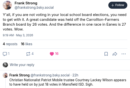 Frank Strong @frankstrong.bsky.social:
"Y'all, if you  are not voting in your local school board elections, you need to get with it. A great candidate was held off the Carrollton-Farmers Branch board by 26 votes. And the difference in one race in Eanes is 27 votes. Wow.
Christian Nationalist Patriot Mobile trustee Courtney Lackey Wilson appears to have held on by just 18 votes in Mansfield ISD. Sigh."
Timestamp: 9:19 am May 3, 2026