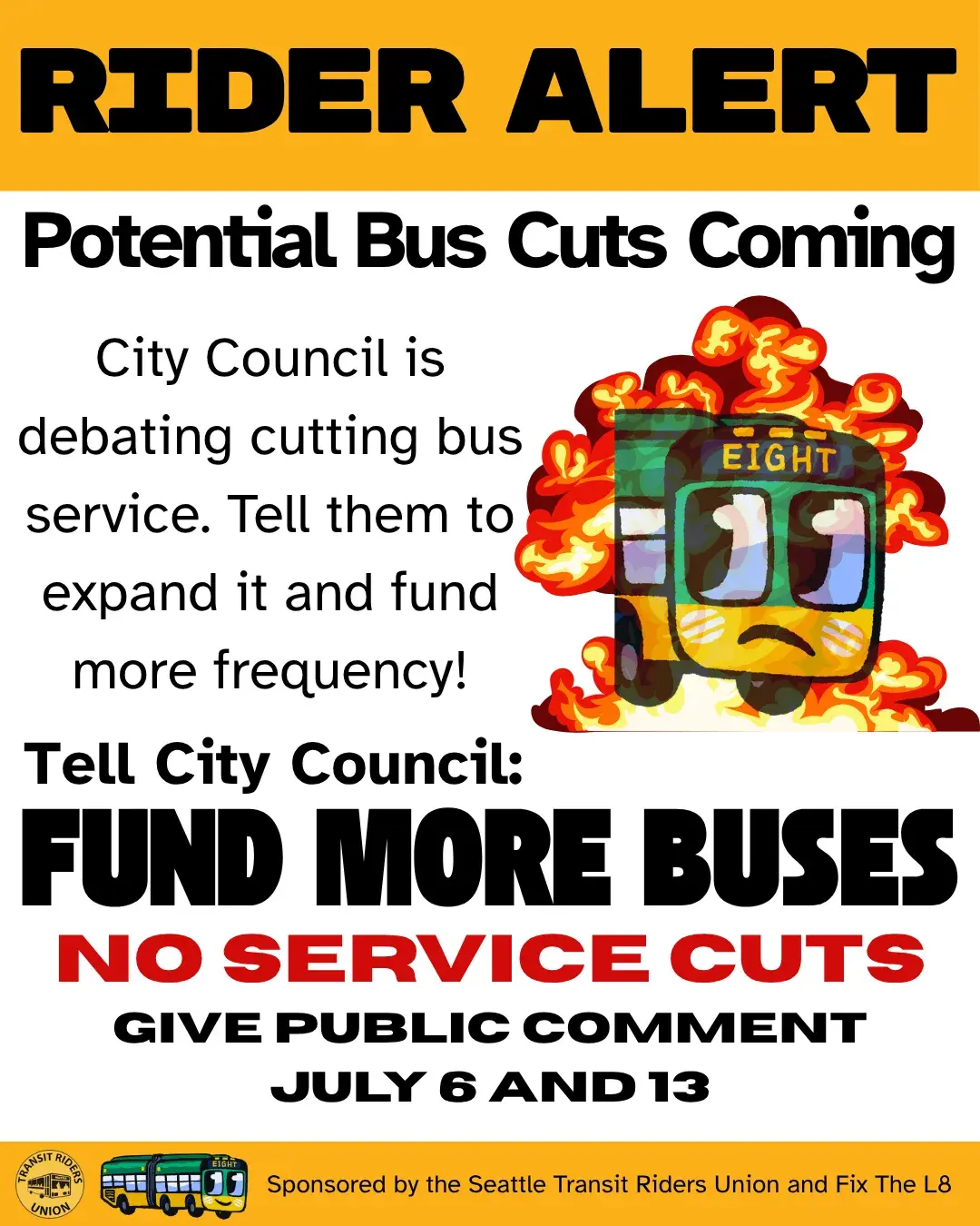 A flyer reading: 
RIDER ALERT: Potential Bus Cuts Coming
City council is debating cutting bus service. Tell them to expand it and fund more frequency!
Tell City Council: FUND MORE BUSES, NO SERVICE CUTS
GIVE PUBLIC COMMENT between JULY 6 and 13
Sponsored by the Seattle Transit Riders Union and Fix The L8