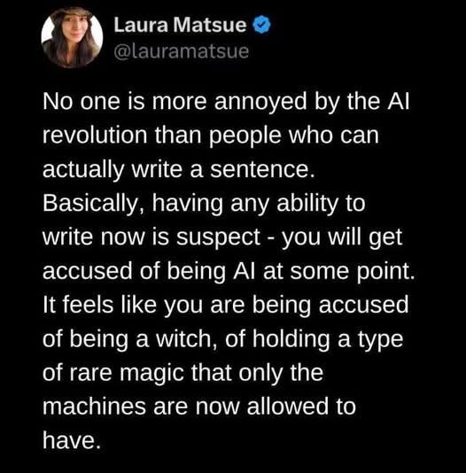Twitter post by Laura Matsue (@lauramatsue)

No one is more annoyed by the Alrevolution than people who can
actually write a sentence.Basically, having any ability to
write now is suspect - you will get accused of being Al at some point.
It feels like you are being accused of being a witch, of holding a type
of rare magic that only the machines are now allowed to have.