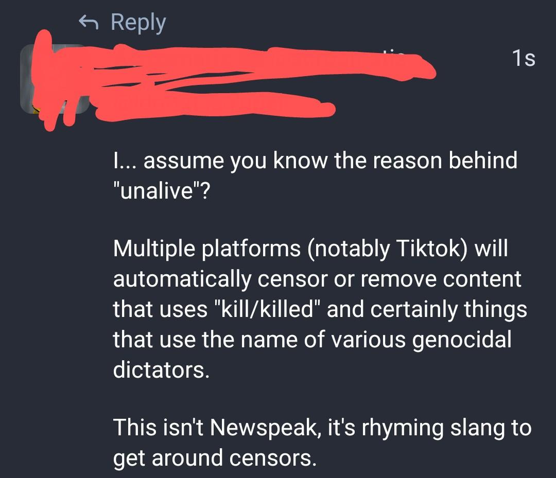 Screenshot of a reply that says: 

"I... assume you know the reason behind "unalive"?
Multiple platforms (notably Tiktok) will automatically censor or remove content that uses "kill/killed" and certainly things that use the name of various genocidal dictators.
This isn't Newspeak, it's rhyming slang to get around censors."