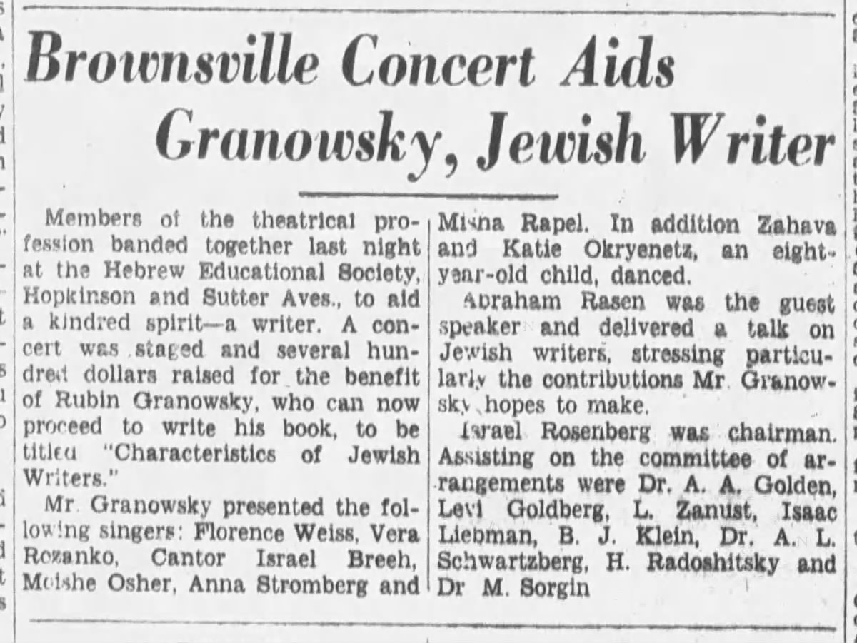 an old newspaper article:

Brownsville Concert Aids Granowsky, Jewish Writer

Members of the theatrical profession banded together last night at the Hebrew Educational Society, Hopkinson and Sutter Aves., to ald a kindred spirit—a writer. A concert was staged and several hundred dollars raised for the benefit of Rubin Granowsky, who can now proceed to write his book, to be titled "Characteristics of Jewish Writers."

Mr. Granowsky presented the following singers: Florence Weiss, Vera Rozanko, Cantor Israel Breeh, Moshe Osher, Anna Stromberg and Misha Rapel. In addition Zahava and Katie Okryenetz, an eight year-old child, danced.

Abraham Rasen was the guest speaker and delivered a talk on Jewish writers, stressing particularly the contributions Mr. Granowsky hopes to make.

Israel Rosenberg was chairman. Assisting on the committee of arrangements were Dr. A. A. Golden, Levi Goldberg, L. Zanust, Isaac Liebman, B. J. Klein, Dr. A. L. Schwartzberg, H. Radoshitsky and Dr M. Sorgin

