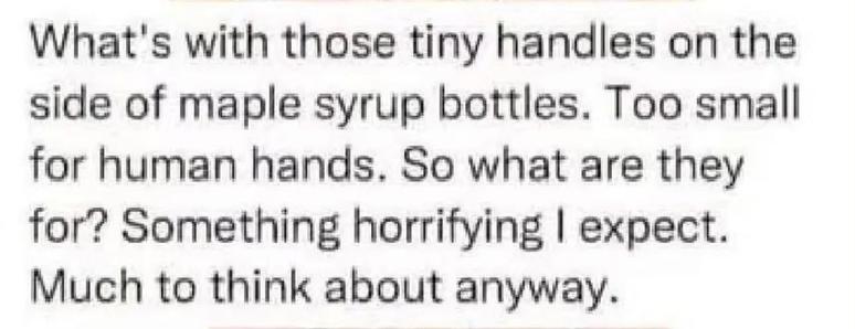 What's with those tiny handles on the
side of maple syrup bottles. Too small
for human hands. So what are they
for? Something horrifying I expect.
Much to think about anyway.
