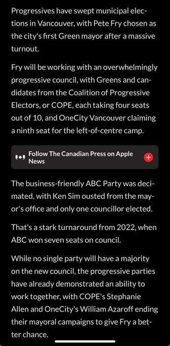 Progressives have swept municipal elec-
tions in Vancouver, with Pete Fry chosen as
the city's first Green mayor after a massive
turnout.

Fry will be working with an overwhelmingly
progressive council, with Greens and can-
didates from the Coalition of Progressive
Electors, or COPE, each taking four seats
out of 10, and OneCity Vancouver claiming
a ninth seat for the left-of-centre camp.

The business-friendly ABC Party was deci-
mated, with Ken Sim ousted from the may-
or's office and only one councillor elected.
That's a stark turnaround from 2022, when
ABC won seven seats on council.

While no single party will have a majority
on the new council, the progressive parties
have already demonstrated an ability to
work together, with COPE's Stephanie
Allen and OneCity's William Azaroff ending
their mayoral campaigns to give Fry a bet-
ter chance.