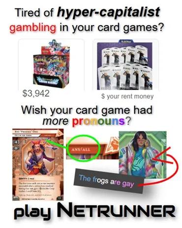 A fuzzy JPEG meme that says in a bunch of fonts:

"Tired of _hyper-capitalist_ **gambling** in your card games?"

(Under it, a box of Pokémon with a price tag of $3,942 and a bunch of Magic: the Gathering Final Fantasy booster packs with a price tag of "$ your rent money")

Wish your card game had _more_ **pronouns**? PLAY NETRUNNER.

(Two Netrunner card illustrations are shown. One circles the 'any/all' pronouns from Ryō "Phoenix" Ono, an anarchist rocker, and one circles a t-shirt worn by a large-bodied woman that has a frog on it, and the caption near the frogs says, in trans flag colors, "The frogs are gay".