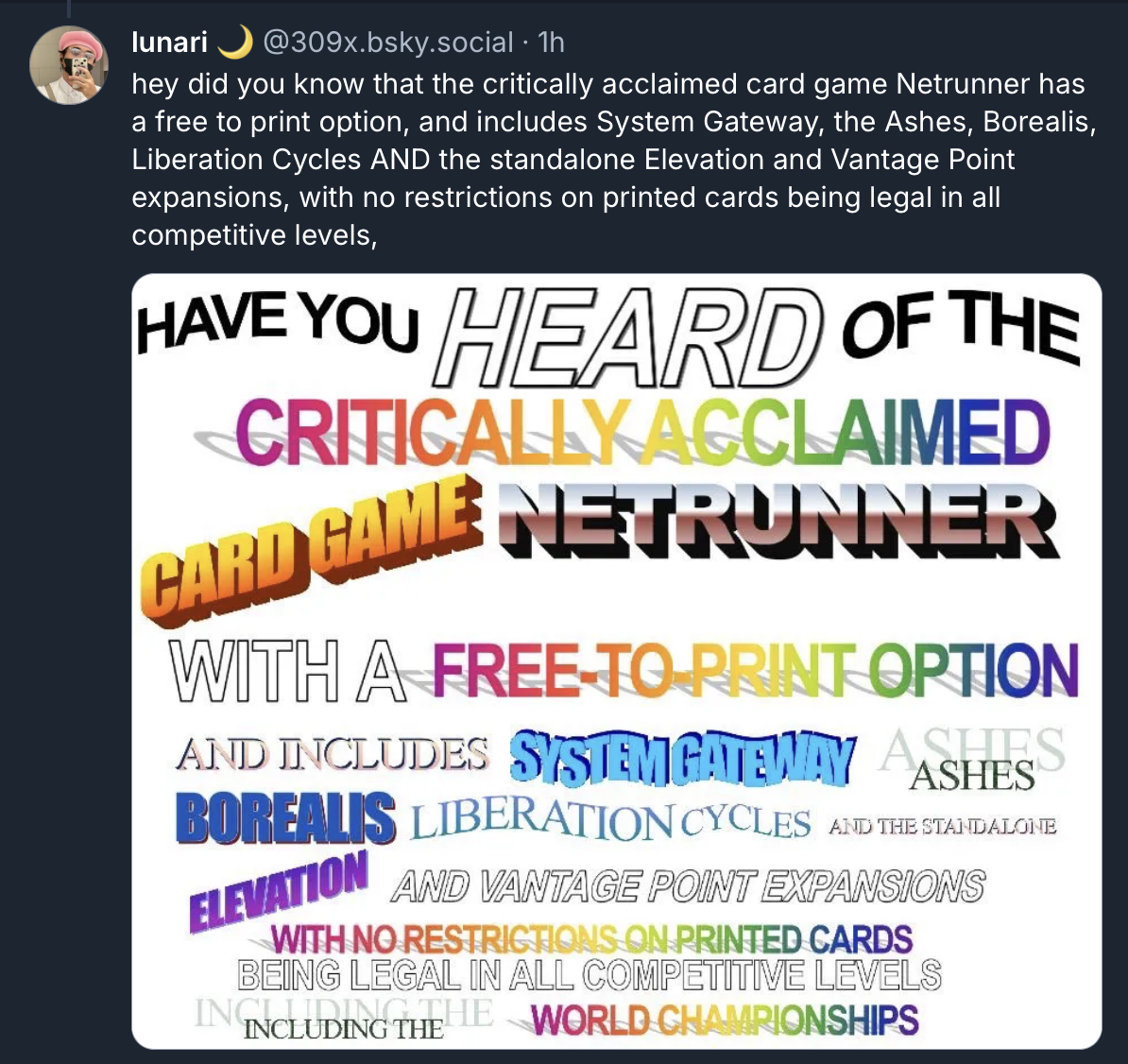 A screenshot from a post by lunari (309x.bsky.social) that reads, in a bad WordArt meme: "hey did you know that the critically acclaimed card game Netrunner has a free to print option, and includes System Gateway, the Ashes, Borealis, Liberation Cycles AND the standalone Elevation and Vantage Point expansions, with no restrictions on printed cards being legal in all competitive levels,"