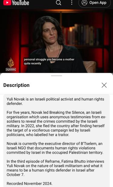 Screenshot van https://m.youtube.com/watch?v=y54ZVcmOdsw - waarin Yuli Novak wordt geïnterviewd door Fatima Buti in "ReFrame" van Al Jazeera (opgenomen in november 2024).

In de screenshot is mevrouw Novak te zien net nadat de interviewster zei "you became a mother recently".

Onder de foto van de video valt te lezen:

Yuli Novak is an Israeli political activist and human rights defender.

For five years, Novak led Breaking the Silence, an Israeli organisation which uses anonymous testimonies from ex-soldiers to reveal the crimes committed by the Israeli military. In 2022, she fled the country after finding herself the target of a vociferous campaign led by Israeli politicians, who labelled her a traitor.

Novak is currently the executive director of B’Tselem, an Israeli NGO that documents human rights violations committed by Israel in the occupied Palestinian territory.

In the third episode of Reframe, Fatima Bhutto interviews Yuli Novak on the nature of Israeli militarism and what it means to be a human rights defender in Israel after October 7.

Recorded November 2024.
