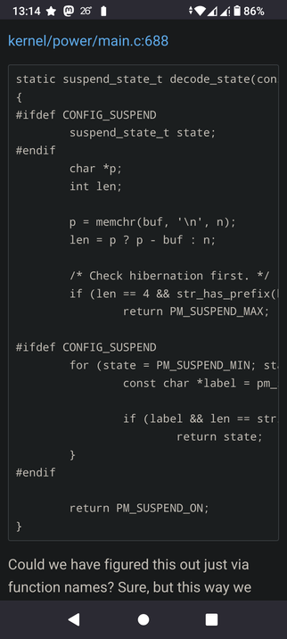 The code snippet is from the file "kernel/power/main.c:688". It defines a static function named "decode_state" that takes a "con" argument. Inside the function, there are preprocessor directives using "#ifdef CONFIG_SUSPEND". It declares variables "state" of type "suspend_state_t", a character pointer "p", and an integer "len". The code uses "memchr" to find a newline character in a buffer and calculates the length. There's a comment "/* Check hibernation first. */" and an if statement that checks the length and a string prefix, potentially returning "PM_SUSPEND_MAX". Another "#ifdef CONFIG_SUSPEND" section includes a for loop that iterates through suspend states, comparing labels and lengths, and potentially returning the "state". Finally, the function returns "PM_SUSPEND_ON". Below the code, there's a comment stating: "Could we have figured this out just via function names? Sure, but this way we".