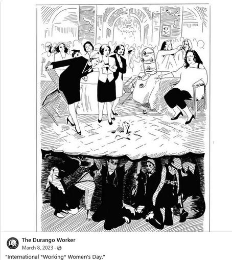 Image shows rich women at a party, with working class women holding of the floor they're standing on.

Caption: International *Working* Women's Day. 
Posted by the Durango Worker 3/8/2023