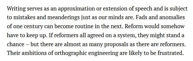 Paragraph from "A brief history of English spelling reform" by Stan Carey:
Writing serves as an approximation or extension of speech and is subject to mistakes and meanderings just as our minds are. Fads and anomalies of one century can become routine in the next. Reform would somehow have to keep up. If reformers all agreed on a system, they might stand a chance – but there are almost as many proposals as there are reformers. Their ambitions of orthographic engineering are likely to be frustrated.