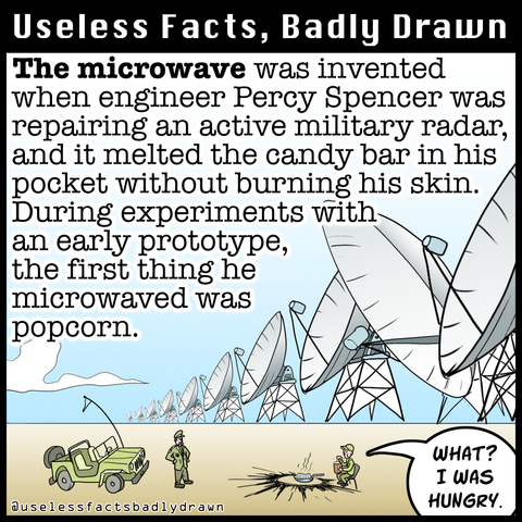 The microwave was invented when engineer Percy Spencer was repairing an active military radar, and it melted the candy bar in his pocket without burning his skin. During experiments with an early prototype, the first thing he microwaved was popcorn.