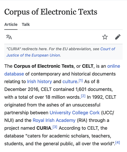 Wikipedia article for "Corpus of Electronic Texts":

"The Corpus of Electronic Texts, or CELT, is an online database of contemporary and historical documents relating to Irish history and culture.[1] As of 8 December 2016, CELT contained 1,601 documents, with a total of over 18 million words.[2] In 1992, CELT originated from the ashes of an unsuccessful partnership between University College Cork (UCC/NUI) and the Royal Irish Academy (RIA) through a project named CURIA.[3] According to CELT, the database 'caters for academic scholars, teachers, students, and the general public, all over the world'.[4]"