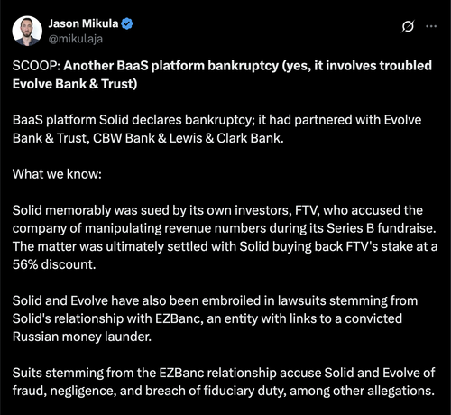 SCOOP: Another BaaS platform bankruptcy (yes, it involves troubled Evolve Bank & Trust)

BaaS platform Solid declares bankruptcy; it had partnered with Evolve Bank & Trust, CBW Bank & Lewis & Clark Bank.

What we know:

Solid memorably was sued by its own investors, FTV, who accused the company of manipulating revenue numbers during its Series B fundraise. The matter was ultimately settled with Solid buying back FTV's stake at a 56% discount.

Solid and Evolve have also been embroiled in lawsuits stemming from Solid's relationship with EZBanc, an entity with links to a convicted Russian money launder.

Suits stemming from the EZBanc relationship accuse Solid and Evolve of fraud, negligence, and breach of fiduciary duty, among other allegations.

Now, the company is seeking Chapter 11 bankruptcy protection, according to a petition filed in U.S. Bankruptcy Court in Delaware on Monday, April 7th.