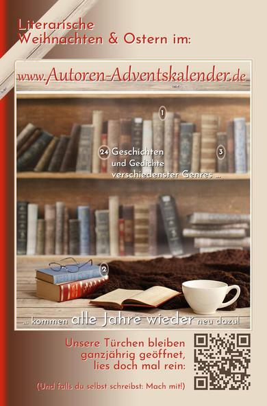 Literarische Weihnachten & Ostern im: www.Autoren-Adventskalender.de
Geschichten und Gedichte verschiedenster Genres ... kommen alle Jahre wieder neu dazu!
Unsere Türchen bleiben ganzjährig geöffnet, lies doch mal rein: (QR-Code zum Kalender.)
Und falls du selbst schreibst: Mach mit!

Hintergrund in hellem Holz und roter Schrift, Regal mit antiquarischen Büchern, darauf ein paar Kalenderzahlen. Aufgeklapptes Buch, Brille, Tasse, Wolldecke.