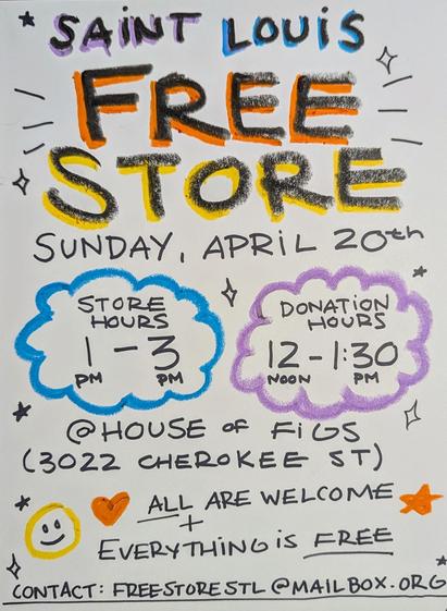 Flyer that reads

Saint Louis Free Store
Sunday, April 20th

Store Hours 1pm - 3pm
Donation Hours 12pm - 1:30pm

@ House of Figs (3022 Cherokee St)

All Are Welcome + Everything is Free

Contact: freestorestl@mailbox.org