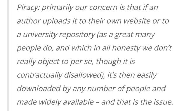 Piracy: primarily our concern is that if an author uploads it to their own website or to a university repository (as a great many people do, and which in all honesty we don’t really object to per se, though it is contractually disallowed), it’s then easily downloaded by any number of people and made widely available – and that is the issue.