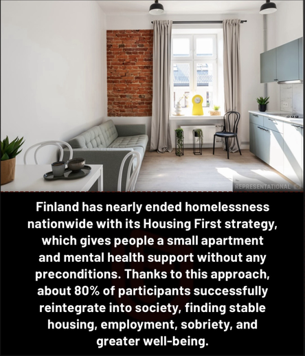 Finland has nearly ended homelessness nationwide with its Housing First strategy, which gives people a small apartment and mental health support without any preconditions. Thanks to this approach, about 80% of participants successfully reintegrate into society, finding stable housing, employment, sobriety, and greater well-being.
