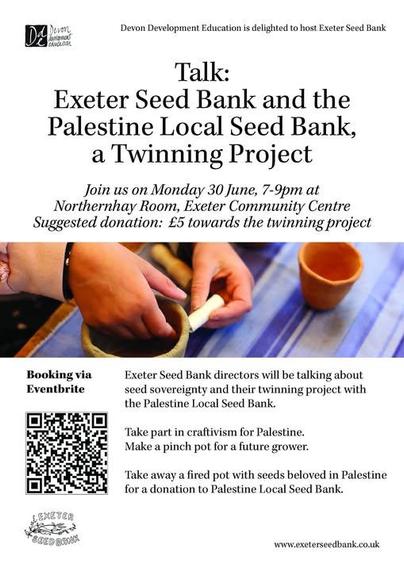A flyer for the event with a picture of hands crafting a clay pinch pot and the text:

Join us on Monday 30 June, 7-9pm at Northernhay Room, Exeter Community Centre
Suggested donation: £5 towards the twinning project. Exeter Seed Bank directors will be talking about seed sovereignty and their twinning project with the Palestine Local Seed Bank. Take part in craftivism for Palestine. Make a pinch pot for a future grower. Take away a fired pot with seeds beloved in Palestine for a donation to Palestine Local Seed Bank.