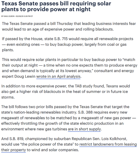 A consolidated-for-space screenshot from an article on The Hill:

Texas Senate passes bill requiring solar plants to provide power at night

The Texas Senate passed a bill Thursday that leading business interests fear would lead to an age of expensive power and rolling blackouts.

If passed by the House, state S.B. 715 would require all renewable projects — even existing ones — to buy backup power, largely from coal or gas plants.

This would require solar plants in particular to buy backup power to “match their output at night — a time when no one expects them to produce energy and when demand is typically at its lowest anyway,” consultant and energy expert Doug Lewin wrote in an April analysis.

In addition to more expensive power, the TAB study found, Texans would also get a higher risk of blackouts in the heat of summer or in future ice storms.

The bill follows two prior bills passed by the Texas Senate that target the state’s nation-leading renewables industry. S.B. 388 requires every new megawatt of renewables to be matched by a megawatt of new gas power — effectively throttling the growth of the state electric production in an environment where new gas turbines are in short supply.

And S.B. 819, championed by suburban Republican Sen. Lois Kolkhorst, would use “the police power of the state” to restrict landowners from leasing their property to wind and solar companies.
