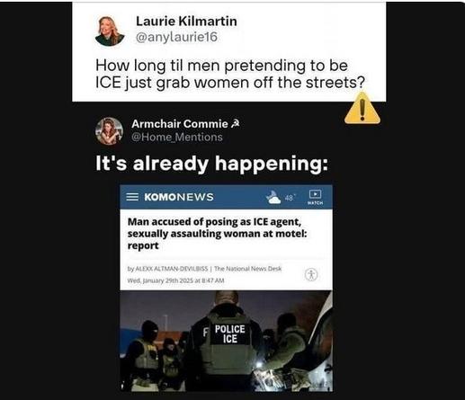 Laurie Kilmartin writes: How long til men pretending to be ICE just grab women off the streets?

Armchair Commie replies: It's already happening:

KOMONEWS  shows men dressed in ICE Police flak jackets. Headline reads: Man accused of posing as ICE agent, sexually assaulting woman at motel: report