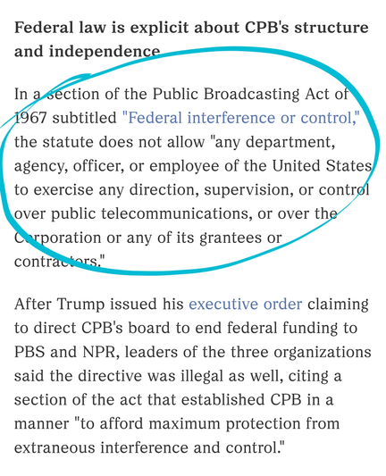 Federal law is explicit about CPB's structure and independence

In a section of the Public Broadcasting Act of 1967 subtitled "Federal interference or control," the statute does not allow "any department, agency, officer, or employee of the United States to exercise any direction, supervision, or control over public telecommunications, or over the Corporation or any of its grantees or contractors."

After Trump issued his executive order claiming to direct CPB's board to end federal funding to PBS and NPR, leaders of the three organizations said the directive was illegal as well, citing a section of the act that established CPB in a manner "to afford maximum protection from extraneous interference and control."