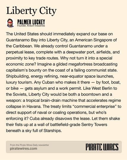 Liberty City Q TMER uGkE) The United States should immediately expand our base on Guantanamo Bay into Liberty City, an American Singapore of the Caribbean. We already control Guantanamo under a perpetual lease, complete with a deepwater port, airfields, and proximity to key trade routes. Why not turn it into a special economic zone? Imagine a gilded megafortress broadcasting capitalism's bounty on the coast of a failing communist state. Shipbuilding, energy refining, near-equator space launches, luxury tourism. Any Cuban who makes it there — by foot, boat, or bike — gets asylum and a work permit. Like West Berlin to the Soviets, Liberty City would be both a boomtown and a weapon: a tropical brain-drain machine that accelerates regime collapse in Havana. The treaty limits “commercial enterprise” to direct support of naval or coaling operations, but who'’s enforcing it? Cuba already disavows the lease. Let them shake their fists up at a wall of battlefield-grade Sentry Towers beneath a sky full of Starships.

et PIRATE WIRES