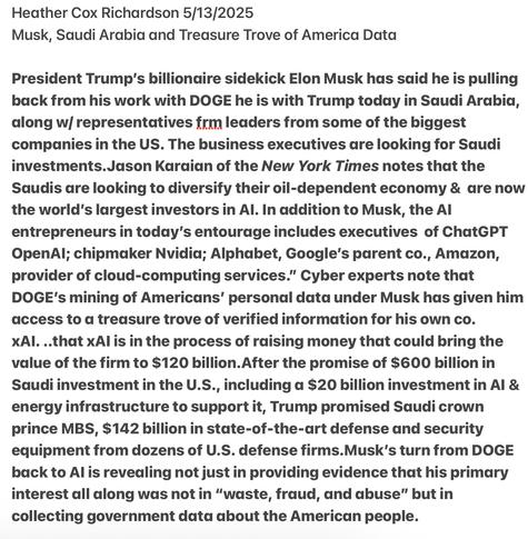 Heather Cox Richardson 5/13/2025

Musk, Saudi Arabia and Treasure Trove of America Data

President Trump's billionaire sidekick Elon Musk has said he is pulling back from his work with DOGE he is with Trump today in Saudi Arabia, along w/ representatives frm leaders from some of the biggest companies in the US. The business executives dare looking for Saudi investments.Jason Karaian of the New York Times notes that the Saudis are looking to diversify their oil-dependent economy & are now the world's largest investors in Al. In addition to Musk, the Al entrepreneurs in today's entourage includes executives of ChatGPT OpenAl; chipmaker Nvidia; Alphabet, Google's parent co., Amazon, provider of cloud-computing services.” Cyber experts note that DOGE's mining of Americans’ personal data under Musk has given him access to a treasure trove of verified information for his own co.

XAl ..that xAl is in the process of raising money that could bring the value of the firm to $120 billion.After the promise of $600 billion in Saudi investment in the U.S., including a $20 billion investment in Al & energy infrastructure to support it, Trump promised Saudi crown prince MBS, $142 billion in state-of-the-art defense and security equipment from dozens of U.S. defense firms.Musk's turn from DOGE back to Al is revedling not just in providing evidence that his primary interest all along was not in “waste, fraud, and abuse” but in collecting government data about the American people.